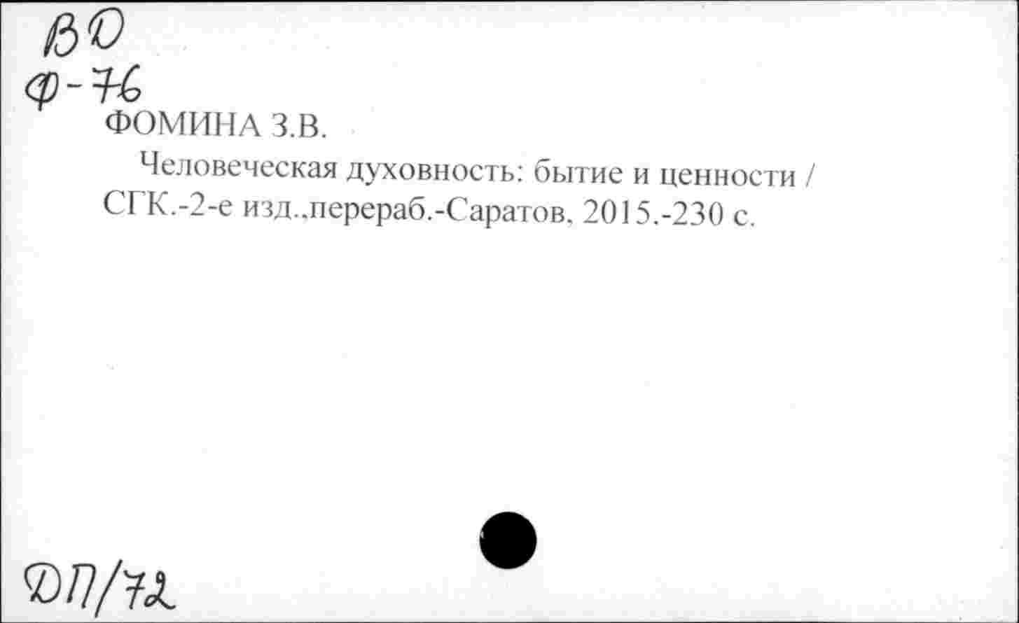 ﻿ФОМИНА З.В.
Человеческая духовность: бытие и ценности / СГК.-2-е изд.,перераб.-Саратов, 2015.-230 с.
©/7/7Л